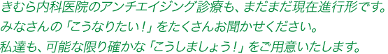 きむら内科医院のアンチエイジング診療も、まだまだ現在進行形です。皆さんの「こうなりたい！」をたくさんお聞かせください。私達も、可能な限り確かな「こうしましょう！」をご用意いたします。
